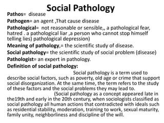 Social PathologyPathos= disease
Pathogen= an agent ,That cause disease
Pathological= not reasonable or sensible,, a pathological fear,
hatred . a pathological liar ,a person who cannot stop himself
telling lies) pathological depression)
Meaning of pathology,= the scientific study of disease.
Social pathology= the scientific study of social problem (disease)
Pathologist= an expert in pathology.
Definition of social pathology:
Social pathology is a term used to
describe social factors, such as poverty, old age or crime that support
social disorganization. At the same time, the term refers to the study
of these factors and the social problems they may lead to.
(Social pathology as a concept appeared late in
the19th and early in the 20th century, when sociologists classified as
social pathology all human actions that contradicted with ideals such
as residential stability, moderation, training to work, sexual maturity,
family unity, neighborliness and discipline of the will.
 