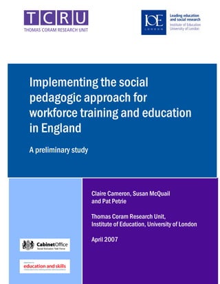 Implementing the social
pedagogic approach for
workforce training and education
in England
A preliminary study




                      Claire Cameron, Susan McQuail
                      and Pat Petrie

                      Thomas Coram Research Unit,
                      Institute of Education, University of London

                      April 2007



                                                            1
 
