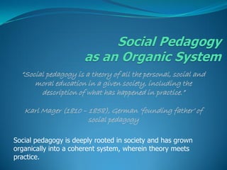 “Social pedagogy is a theory of all the personal, social and
      moral education in a given society, including the
        description of what has happened in practice.”

   Karl Mager (1810 – 1858), German „founding father‟ of
                      social pedagogy

Social pedagogy is deeply rooted in society and has grown
organically into a coherent system, wherein theory meets
practice.
 