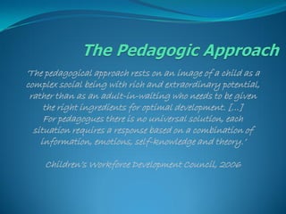 „The pedagogical approach rests on an image of a child as a
complex social being with rich and extraordinary potential,
 rather than as an adult-in-waiting who needs to be given
     the right ingredients for optimal development. […]
     For pedagogues there is no universal solution, each
  situation requires a response based on a combination of
    information, emotions, self-knowledge and theory.‟

    Children‟s Workforce Development Council, 2006
 