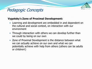 Pedagogic Concepts
Vygotsky’s Zone of Proximal Development:
  Learning and development are embedded in and dependent on
   the cultural and social context, on interaction with our
   environment
  Through interaction with others we can develop further than
   we could by being on our own
  Zone of Proximal Development is the distance between what
   we can actually achieve on our own and what we can
   potentially achieve with help from others (others can be adults
   or children!)
 