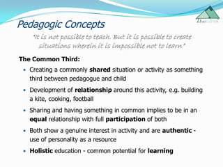 Pedagogic Concepts
    “It is not possible to teach. But it is possible to create
       situations wherein it is impossible not to learn”
The Common Third:
  Creating a commonly shared situation or activity as something
   third between pedagogue and child
  Development of relationship around this activity, e.g. building
   a kite, cooking, football
  Sharing and having something in common implies to be in an
   equal relationship with full participation of both
  Both show a genuine interest in activity and are authentic -
   use of personality as a resource
  Holistic education - common potential for learning
 