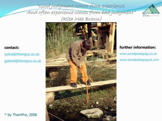 “Good judgment comes from experience.
              And often experience comes from bad judgment”
                            (Rita Mae Brown)




contact:                                            further information:
sylvia@thempra.co.uk                                www.socialpedagogy.co.uk

gabriel@thempra.co.uk                               www.socialpedagogyuk.com




©   by ThemPra, 2008
 