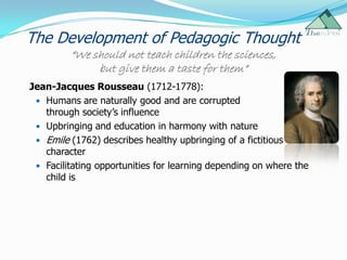 The Development of Pedagogic Thought
         “We should not teach children the sciences,
              but give them a taste for them”
Jean-Jacques Rousseau (1712-1778):
  Humans are naturally good and are corrupted
   through society‟s influence
  Upbringing and education in harmony with nature
  Emile (1762) describes healthy upbringing of a fictitious
   character
  Facilitating opportunities for learning depending on where the
   child is
 