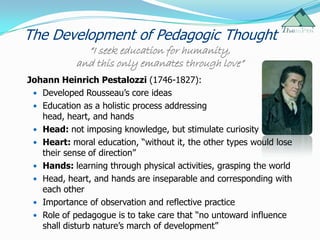 The Development of Pedagogic Thought
              “I seek education for humanity,
            and this only emanates through love”
Johann Heinrich Pestalozzi (1746-1827):
  Developed Rousseau‟s core ideas
  Education as a holistic process addressing
   head, heart, and hands
  Head: not imposing knowledge, but stimulate curiosity
  Heart: moral education, “without it, the other types would lose
   their sense of direction”
  Hands: learning through physical activities, grasping the world
  Head, heart, and hands are inseparable and corresponding with
   each other
  Importance of observation and reflective practice
  Role of pedagogue is to take care that “no untoward influence
   shall disturb nature‟s march of development”
 