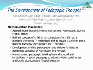 The Development of Pedagogic Thought
   The children have been vested with unknown powers
        that could lead the way to a better future”
                   (Maria Montessori)
New Education Movement:
  Applied these thoughts into school context (Montessori, Steiner,
   Fröbel, Hahn)
  Refined concept of children as competent (“A child has a
   hundred languages” - Malaguzzi) and as equals (“Children don‟t
   become humans, they already are” - Korczak)
  Development of child participation and children‟s rights in
   pedagogic concepts of Montessori and Korczak
  Mainstreamed pedagogic thinking beyond educational
   institutions  social pedagogy to address wider social issues
   and tackle disadvantage / social exclusion
 