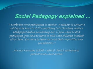 “I prefer the word pedagogue to teacher. A teacher is someone
  paid by the hour to drill something into the child, while a
     pedagogue draws something out. If you want to be a
 pedagogue you have to learn to talk with children instead
  of to them. You have to learn to trust their capacities and
                         possibilities.”

    Janusz Korczak (1878 – 1942), Polish pedagogue,
               paediatrician and author
 