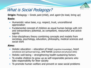 What is Social Pedagogy?
Origin: Pedagogy – Greek pais (child), and agein (to lead, bring up)
Basis:
  Humanistic value base, e.g. respect, trust, unconditional
   appreciation
  Fundamental concept of children as equal human beings with rich
   and extraordinary potential, as competent, resourceful and active
   agents
  Inter-disciplinary theory combining concepts and models from
   sociology, psychology, education, philosophy, medical sciences and
   social work
Aims:
  Holistic education – education of head (cognitive knowledge), heart
   (emotional and spiritual learning), and hands (practical and physical skills)
  Holistic well-being – strengthening health-sustaining factors
  To enable children to grow up as self-responsible persons who
   take responsibility for their society
  To promote human welfare and prevent or ease social problems
 