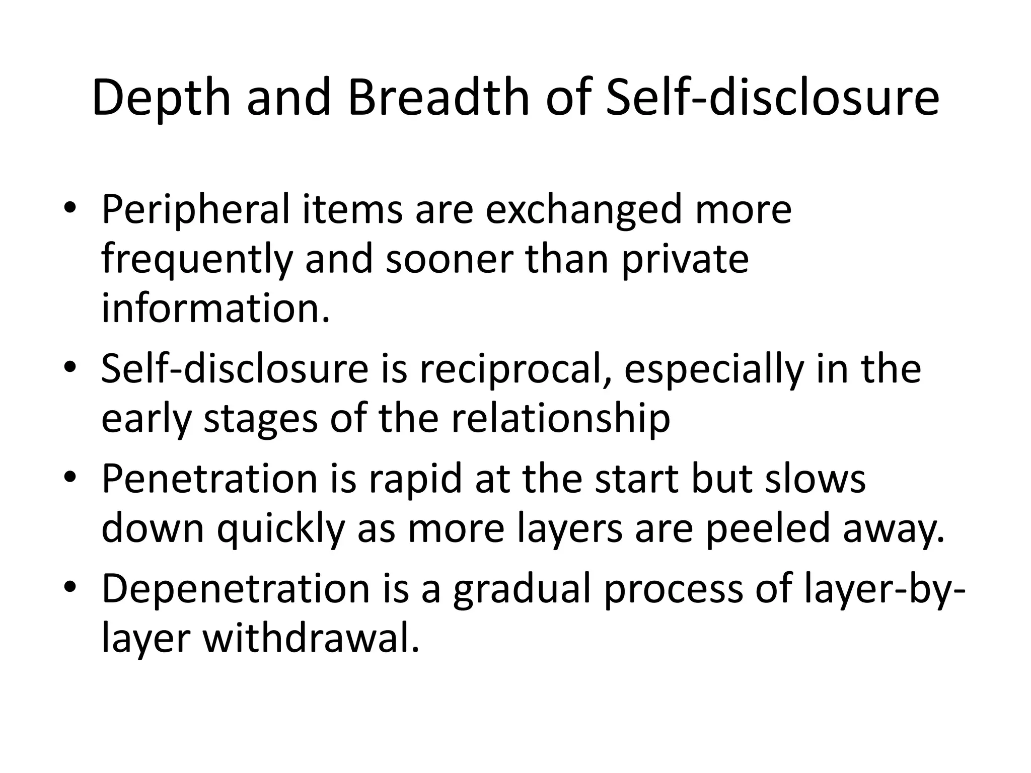 Depth and Breadth of Self-disclosurePeripheral items are exchanged more frequently and sooner than private information.Self-disclosure is reciprocal, especially in the early stages of the relationshipPenetration is rapid at the start but slows down quickly as more layers are peeled away.Depenetration is a gradual process of layer-by-layer withdrawal. 