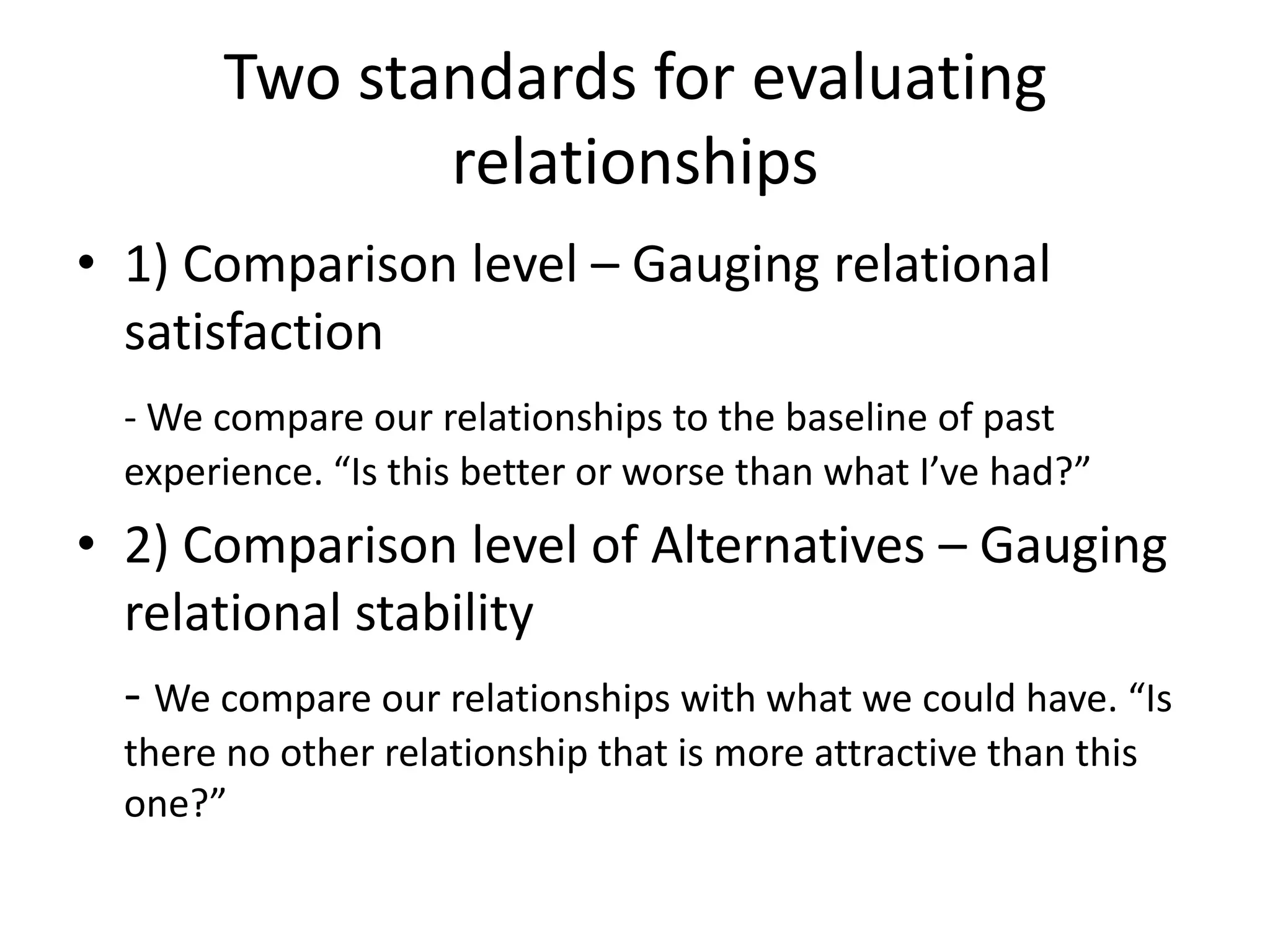 Two standards for evaluating relationships1) Comparison level – Gauging relational satisfaction- We compare our relationships to the baseline of past experience. “Is this better or worse than what I’ve had?”2) Comparison level of Alternatives – Gauging relational stability- We compare our relationships with what we could have. “Is there no other relationship that is more attractive than this one?” 