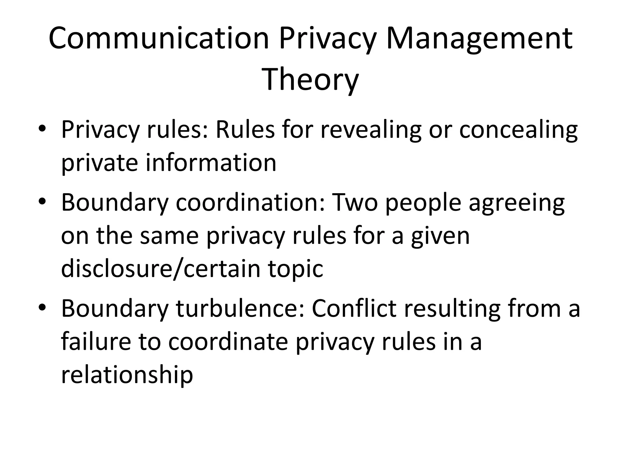 Communication Privacy Management TheoryPrivacy rules: Rules for revealing or concealing private informationBoundary coordination: Two people agreeing on the same privacy rules for a given disclosure/certain topicBoundary turbulence: Conflict resulting from a failure to coordinate privacy rules in a relationship