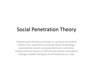 Social Penetration Theory Interpersonal closeness proceeds in a gradual and orderly fashion from superficial to intimate levels of exchange, motivated by current and projected future outcomes. Lasting intimacy requires continual and mutual vulnerability through breadth and depth of self-disclosure (p. 120). 