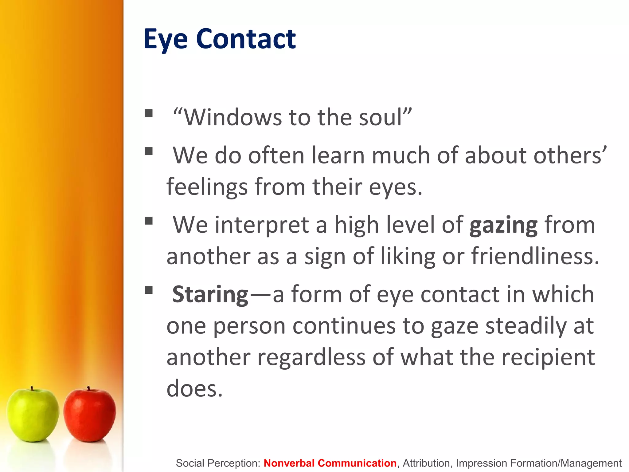 Eye Contact
 “Windows to the soul”
 We do often learn much of about others’
feelings from their eyes.
 We interpret a high level of gazing from
another as a sign of liking or friendliness.
 Staring—a form of eye contact in which
one person continues to gaze steadily at
another regardless of what the recipient
does.
Social Perception: Nonverbal Communication, Attribution, Impression Formation/Management
 