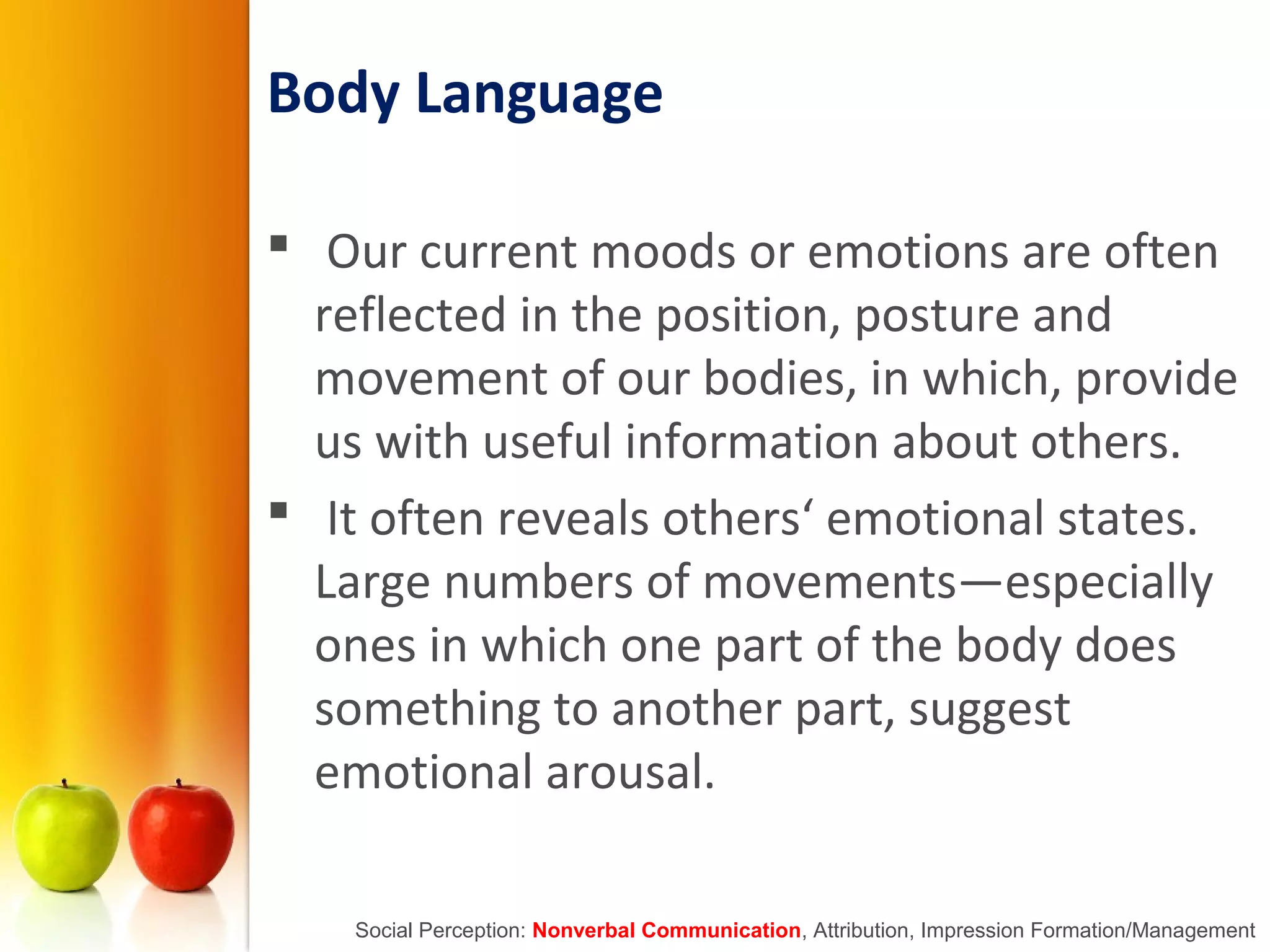 Body Language
 Our current moods or emotions are often
reflected in the position, posture and
movement of our bodies, in which, provide
us with useful information about others.
 It often reveals others‘ emotional states.
Large numbers of movements—especially
ones in which one part of the body does
something to another part, suggest
emotional arousal.
Social Perception: Nonverbal Communication, Attribution, Impression Formation/Management
 
