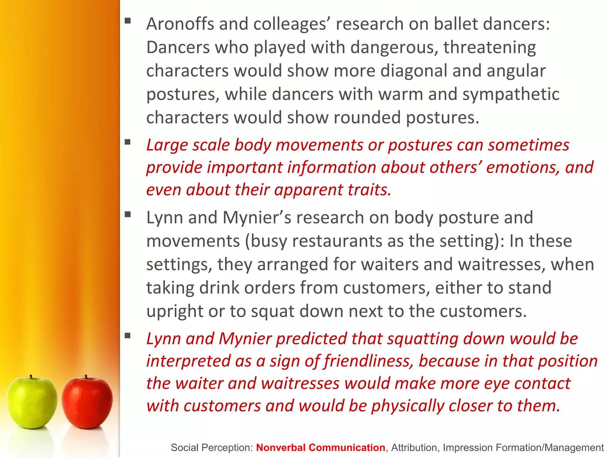  Aronoffs and colleages’ research on ballet dancers:
Dancers who played with dangerous, threatening
characters would show more diagonal and angular
postures, while dancers with warm and sympathetic
characters would show rounded postures.
 Large scale body movements or postures can sometimes
provide important information about others’ emotions, and
even about their apparent traits.
 Lynn and Mynier’s research on body posture and
movements (busy restaurants as the setting): In these
settings, they arranged for waiters and waitresses, when
taking drink orders from customers, either to stand
upright or to squat down next to the customers.
 Lynn and Mynier predicted that squatting down would be
interpreted as a sign of friendliness, because in that position
the waiter and waitresses would make more eye contact
with customers and would be physically closer to them.
Social Perception: Nonverbal Communication, Attribution, Impression Formation/Management
 