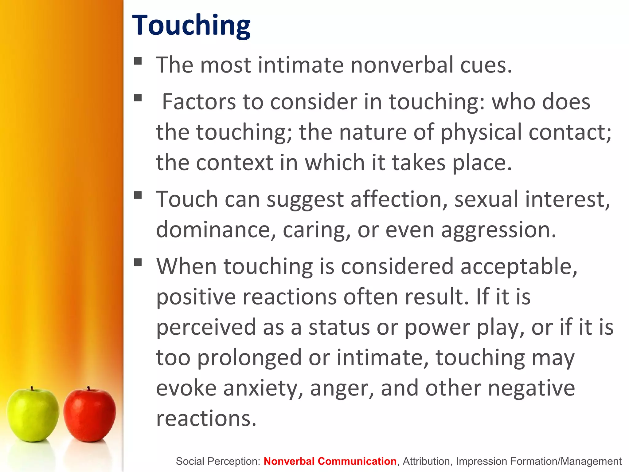 Touching
 The most intimate nonverbal cues.
 Factors to consider in touching: who does
the touching; the nature of physical contact;
the context in which it takes place.
 Touch can suggest affection, sexual interest,
dominance, caring, or even aggression.
 When touching is considered acceptable,
positive reactions often result. If it is
perceived as a status or power play, or if it is
too prolonged or intimate, touching may
evoke anxiety, anger, and other negative
reactions.
Social Perception: Nonverbal Communication, Attribution, Impression Formation/Management
 