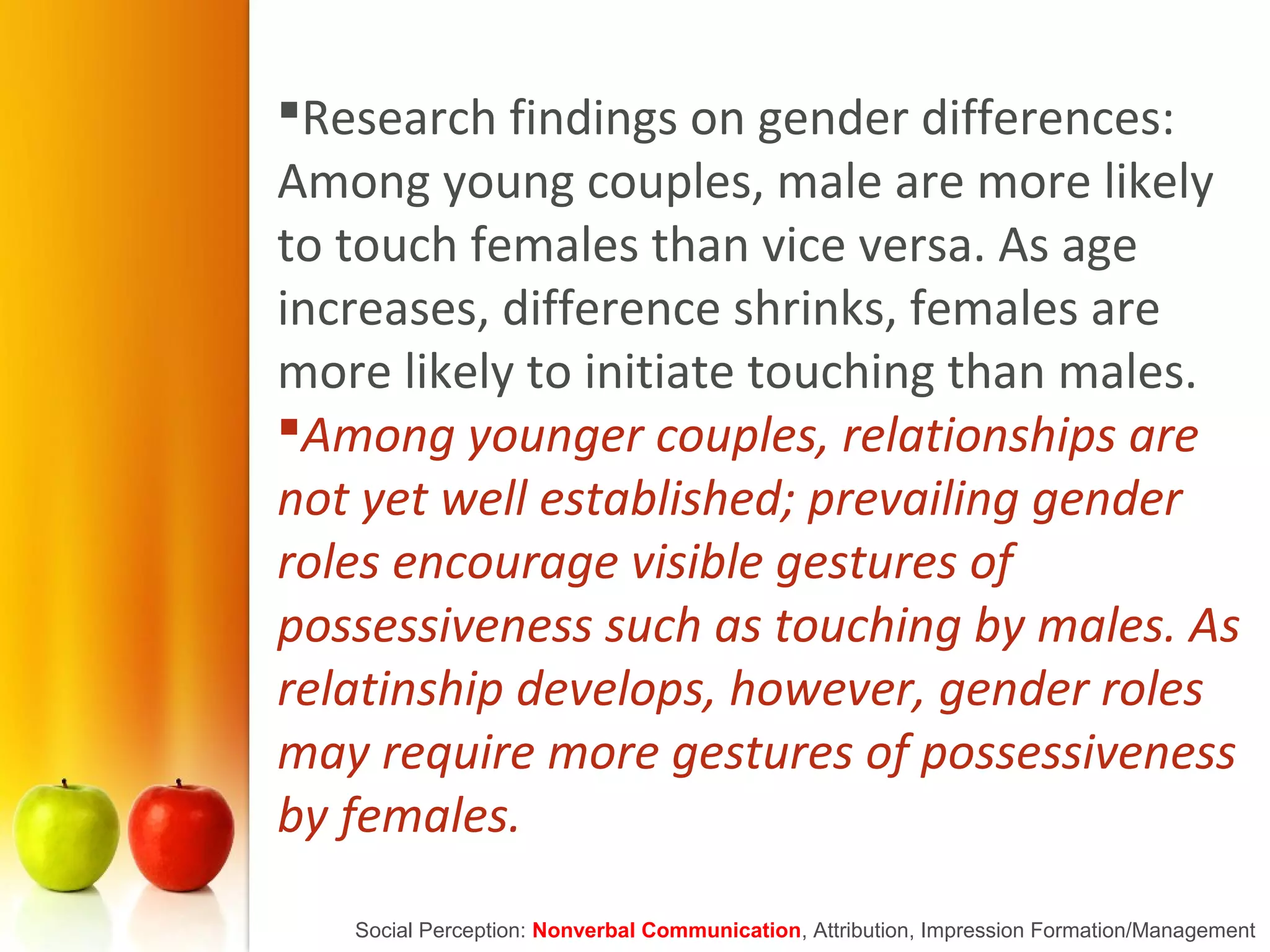 Research findings on gender differences:
Among young couples, male are more likely
to touch females than vice versa. As age
increases, difference shrinks, females are
more likely to initiate touching than males.
Among younger couples, relationships are
not yet well established; prevailing gender
roles encourage visible gestures of
possessiveness such as touching by males. As
relatinship develops, however, gender roles
may require more gestures of possessiveness
by females.
Social Perception: Nonverbal Communication, Attribution, Impression Formation/Management
 