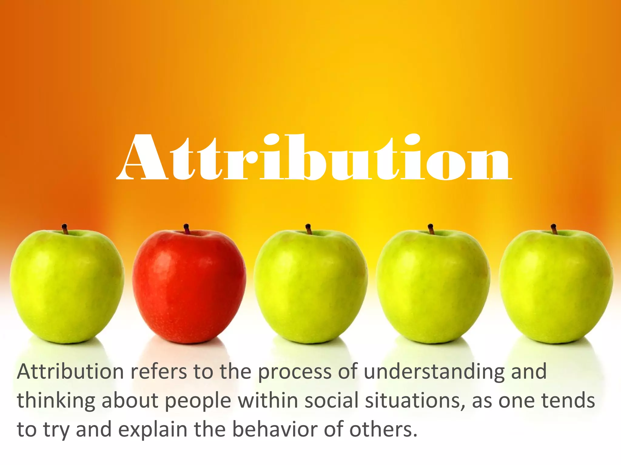 Attribution
Attribution refers to the process of understanding and
thinking about people within social situations, as one tends
to try and explain the behavior of others.
 