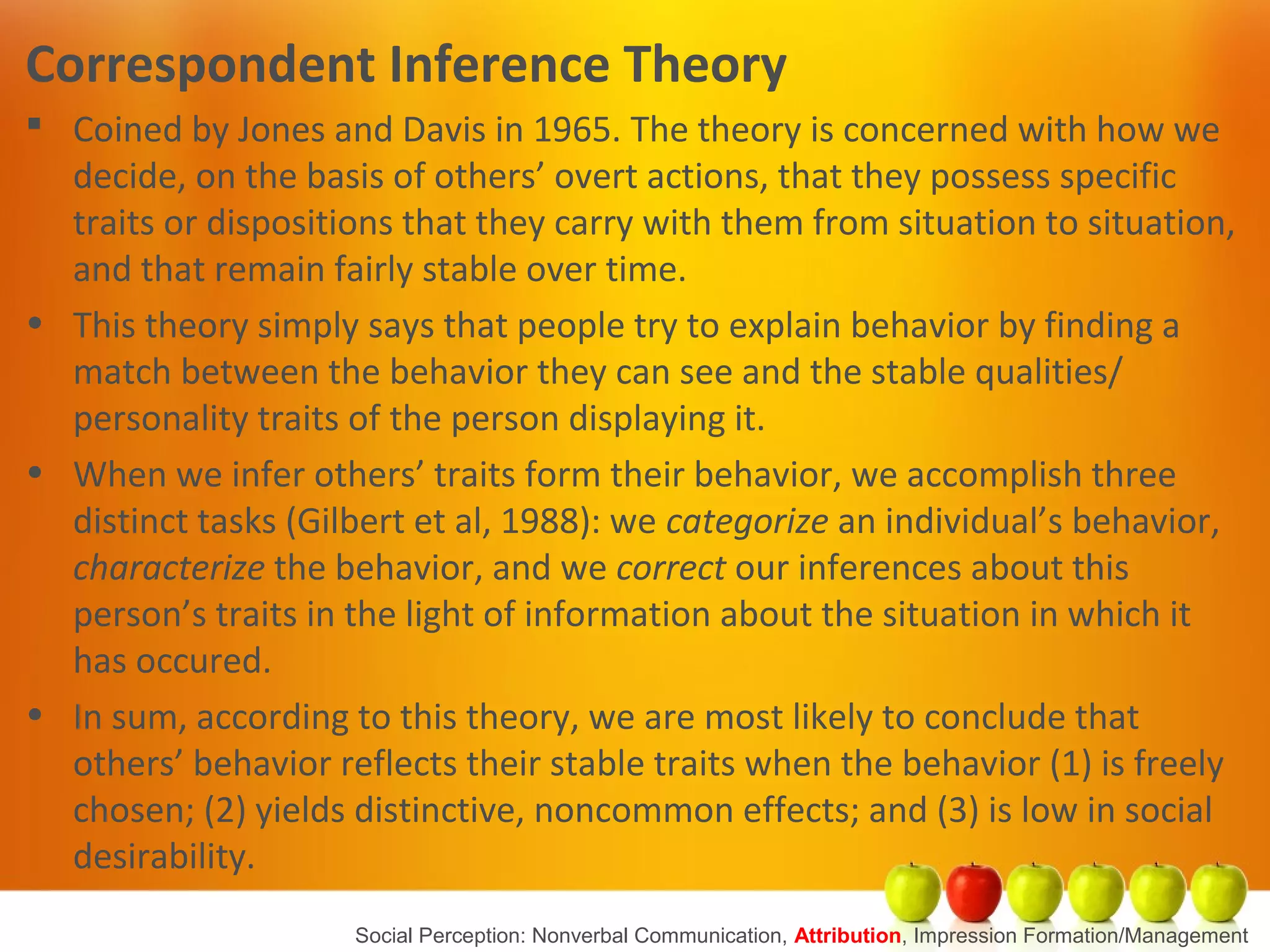 Correspondent Inference Theory
 Coined by Jones and Davis in 1965. The theory is concerned with how we
decide, on the basis of others’ overt actions, that they possess specific
traits or dispositions that they carry with them from situation to situation,
and that remain fairly stable over time.
• This theory simply says that people try to explain behavior by finding a
match between the behavior they can see and the stable qualities/
personality traits of the person displaying it.
• When we infer others’ traits form their behavior, we accomplish three
distinct tasks (Gilbert et al, 1988): we categorize an individual’s behavior,
characterize the behavior, and we correct our inferences about this
person’s traits in the light of information about the situation in which it
has occured.
• In sum, according to this theory, we are most likely to conclude that
others’ behavior reflects their stable traits when the behavior (1) is freely
chosen; (2) yields distinctive, noncommon effects; and (3) is low in social
desirability.
Social Perception: Nonverbal Communication, Attribution, Impression Formation/Management
 