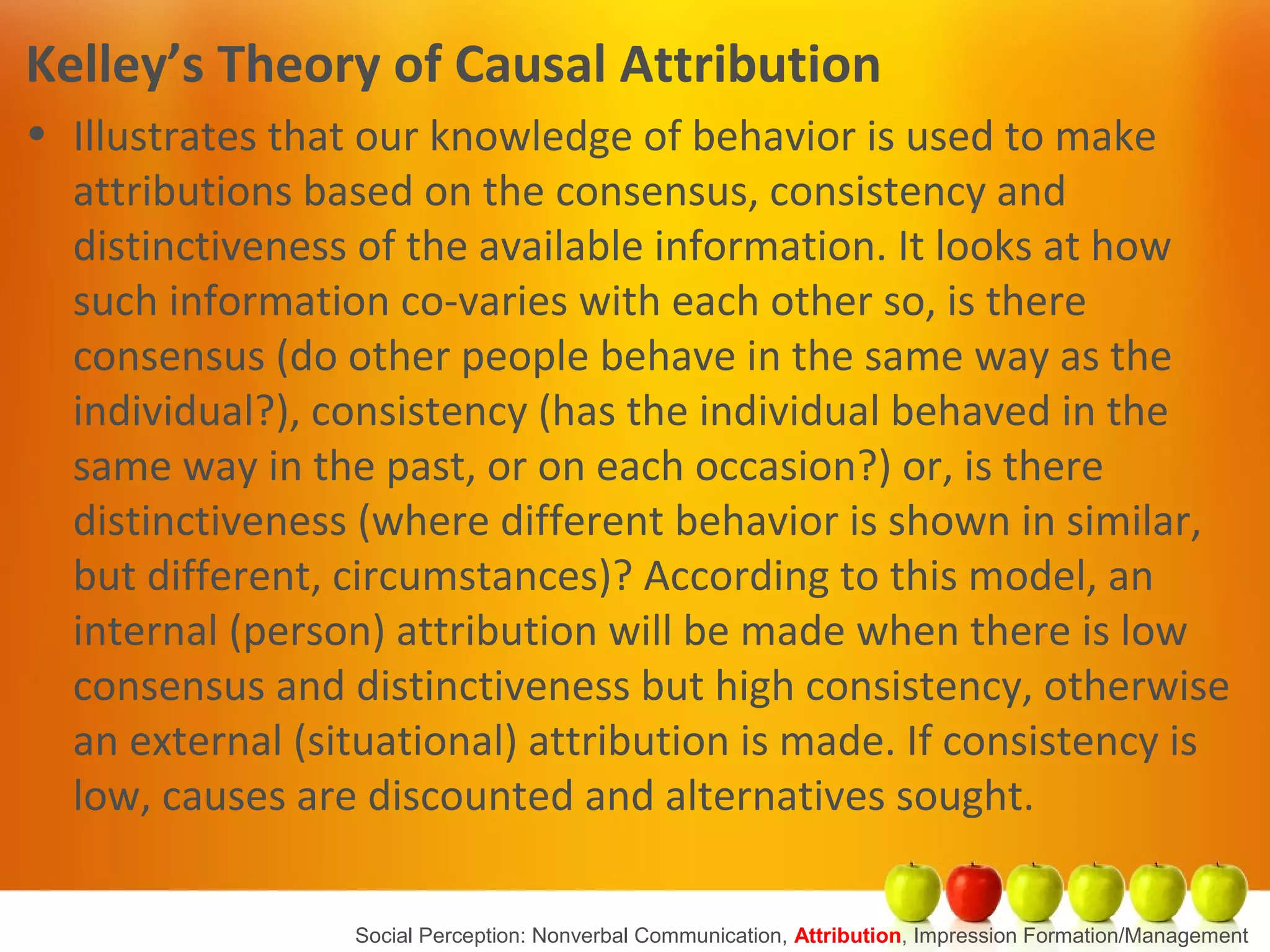 Kelley’s Theory of Causal Attribution
• Illustrates that our knowledge of behavior is used to make
attributions based on the consensus, consistency and
distinctiveness of the available information. It looks at how
such information co-varies with each other so, is there
consensus (do other people behave in the same way as the
individual?), consistency (has the individual behaved in the
same way in the past, or on each occasion?) or, is there
distinctiveness (where different behavior is shown in similar,
but different, circumstances)? According to this model, an
internal (person) attribution will be made when there is low
consensus and distinctiveness but high consistency, otherwise
an external (situational) attribution is made. If consistency is
low, causes are discounted and alternatives sought.
Social Perception: Nonverbal Communication, Attribution, Impression Formation/Management
 