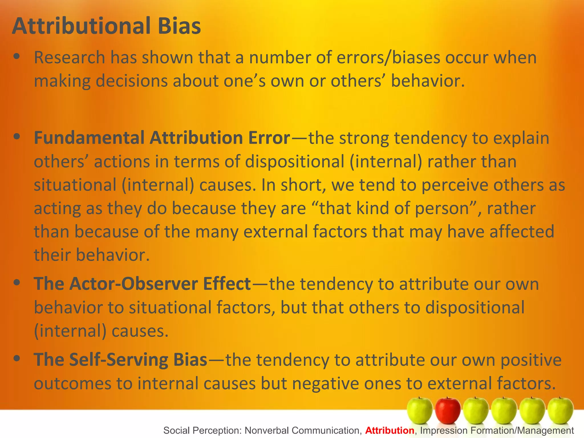 Attributional Bias
• Research has shown that a number of errors/biases occur when
making decisions about one’s own or others’ behavior.
• Fundamental Attribution Error—the strong tendency to explain
others’ actions in terms of dispositional (internal) rather than
situational (internal) causes. In short, we tend to perceive others as
acting as they do because they are “that kind of person”, rather
than because of the many external factors that may have affected
their behavior.
• The Actor-Observer Effect—the tendency to attribute our own
behavior to situational factors, but that others to dispositional
(internal) causes.
• The Self-Serving Bias—the tendency to attribute our own positive
outcomes to internal causes but negative ones to external factors.
Social Perception: Nonverbal Communication, Attribution, Impression Formation/Management
 
