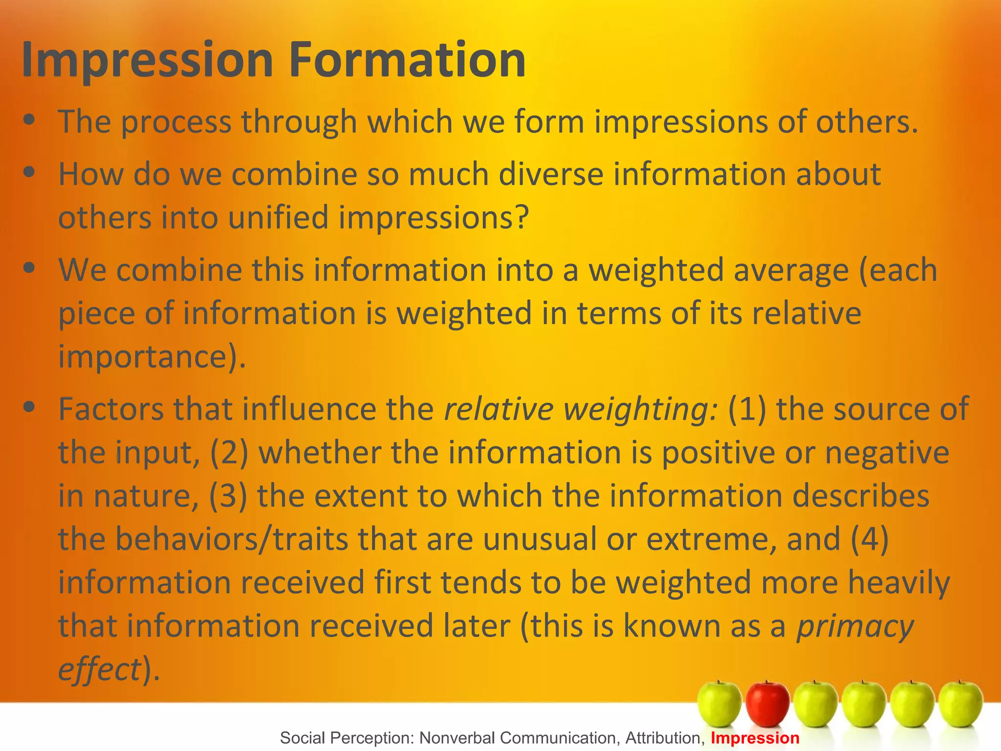 Social Perception: Nonverbal Communication, Attribution, Impression
Impression Formation
• The process through which we form impressions of others.
• How do we combine so much diverse information about
others into unified impressions?
• We combine this information into a weighted average (each
piece of information is weighted in terms of its relative
importance).
• Factors that influence the relative weighting: (1) the source of
the input, (2) whether the information is positive or negative
in nature, (3) the extent to which the information describes
the behaviors/traits that are unusual or extreme, and (4)
information received first tends to be weighted more heavily
that information received later (this is known as a primacy
effect).
 