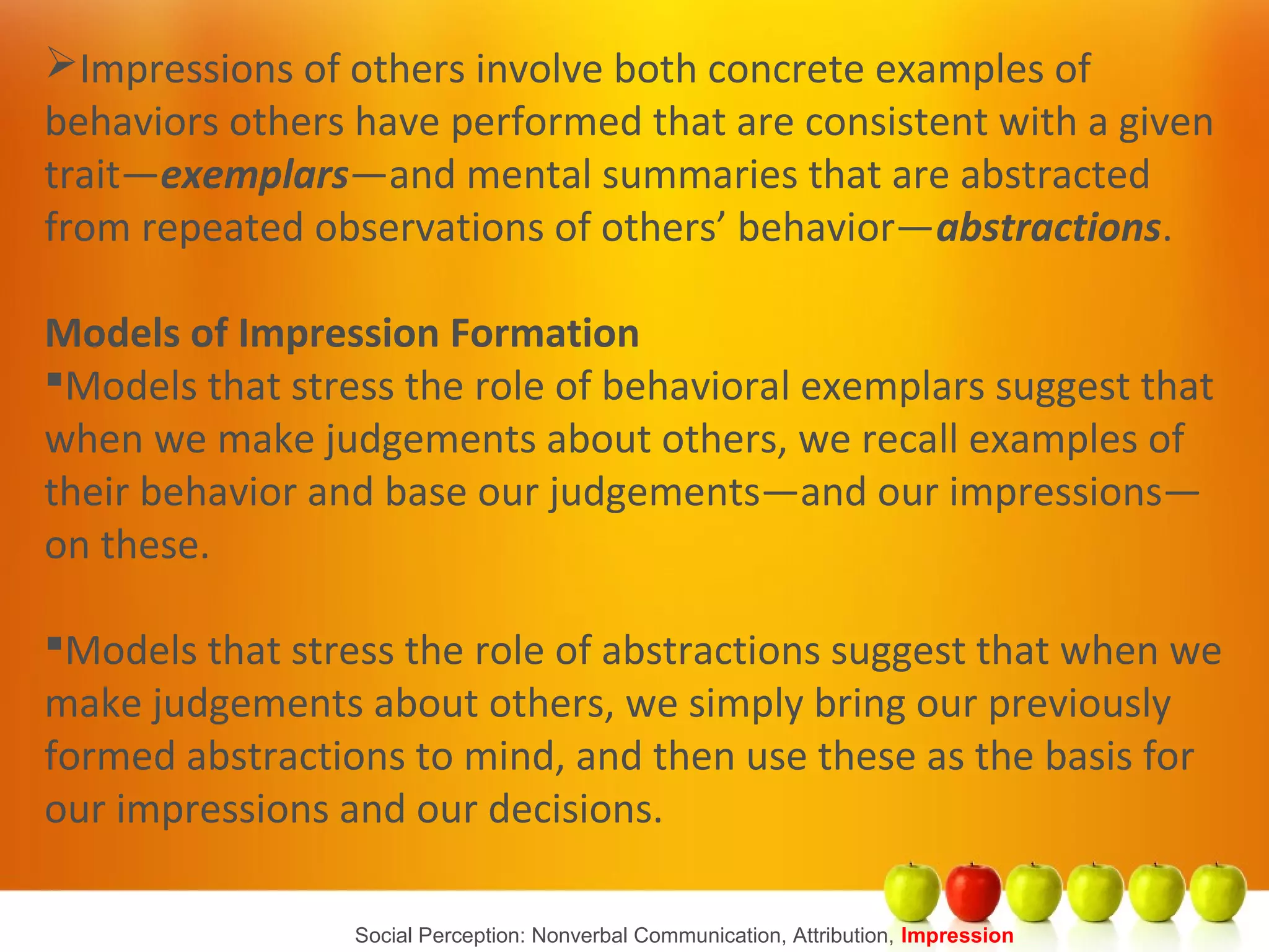 Social Perception: Nonverbal Communication, Attribution, Impression
Impressions of others involve both concrete examples of
behaviors others have performed that are consistent with a given
trait—exemplars—and mental summaries that are abstracted
from repeated observations of others’ behavior—abstractions.
Models of Impression Formation
Models that stress the role of behavioral exemplars suggest that
when we make judgements about others, we recall examples of
their behavior and base our judgements—and our impressions—
on these.
Models that stress the role of abstractions suggest that when we
make judgements about others, we simply bring our previously
formed abstractions to mind, and then use these as the basis for
our impressions and our decisions.
 