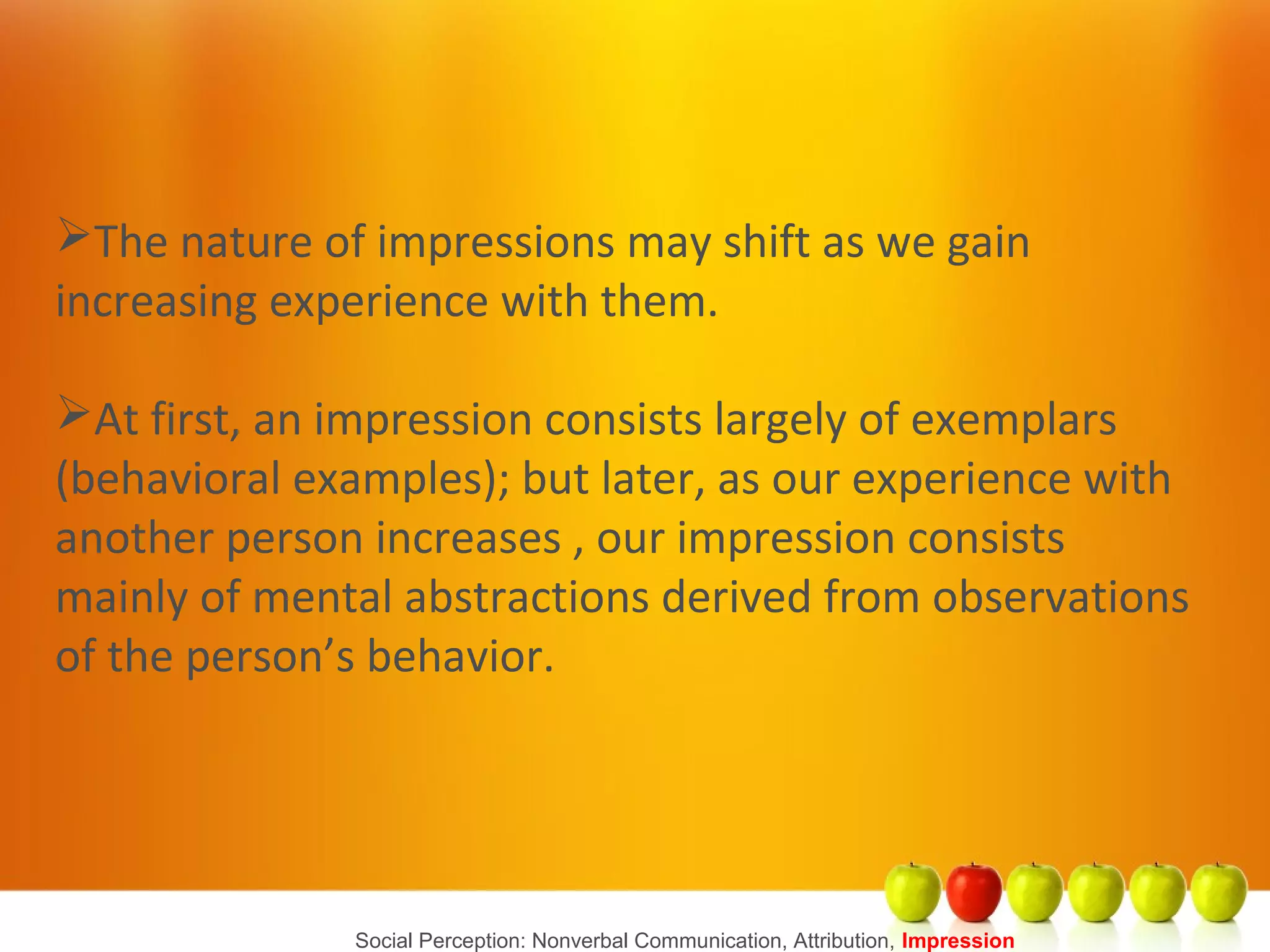 Social Perception: Nonverbal Communication, Attribution, Impression
The nature of impressions may shift as we gain
increasing experience with them.
At first, an impression consists largely of exemplars
(behavioral examples); but later, as our experience with
another person increases , our impression consists
mainly of mental abstractions derived from observations
of the person’s behavior.
 