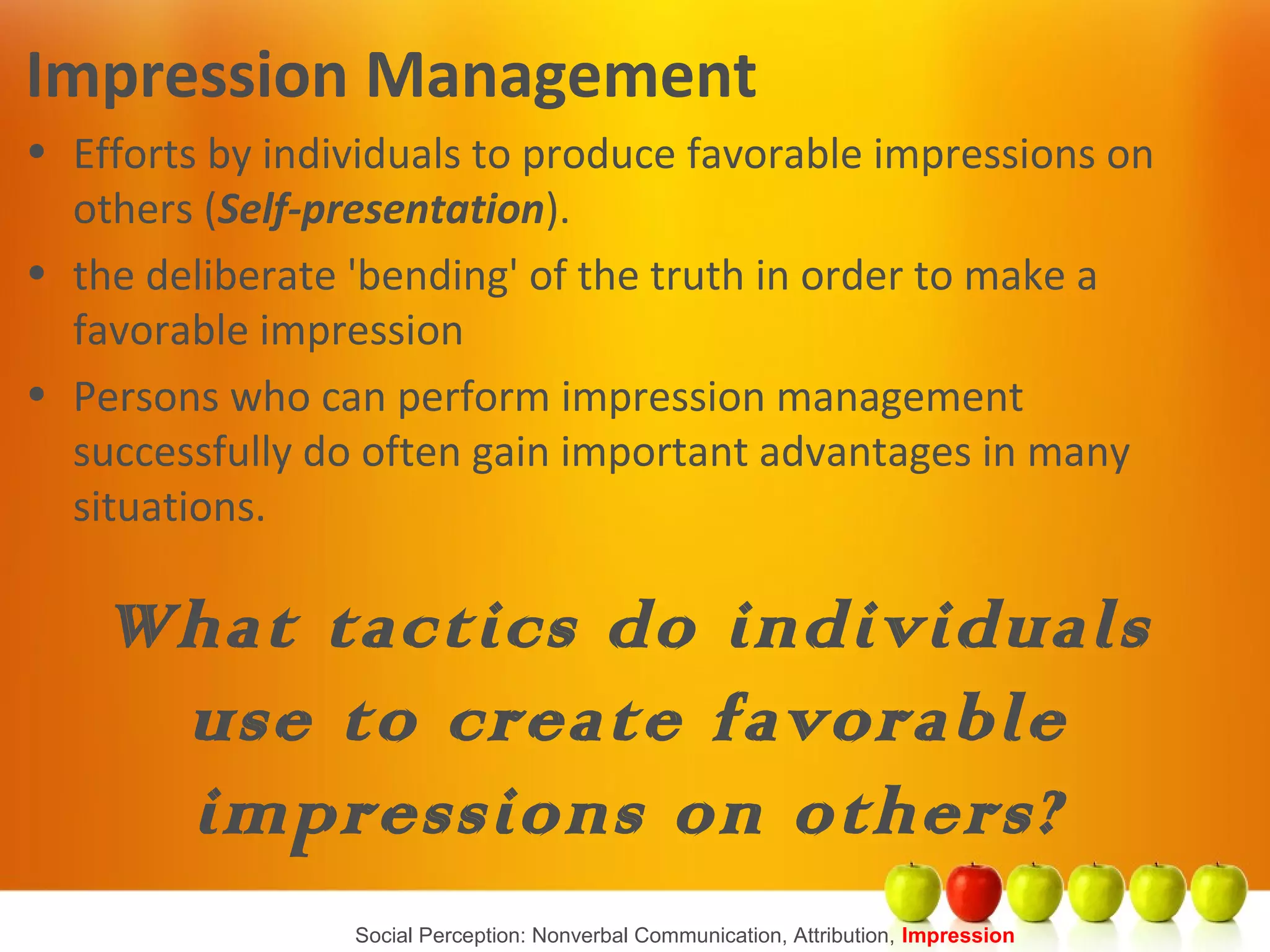 Social Perception: Nonverbal Communication, Attribution, Impression
Impression Management
• Efforts by individuals to produce favorable impressions on
others (Self-presentation).
• the deliberate 'bending' of the truth in order to make a
favorable impression
• Persons who can perform impression management
successfully do often gain important advantages in many
situations.
What tactics do individuals
use to create favorable
impressions on others?
 