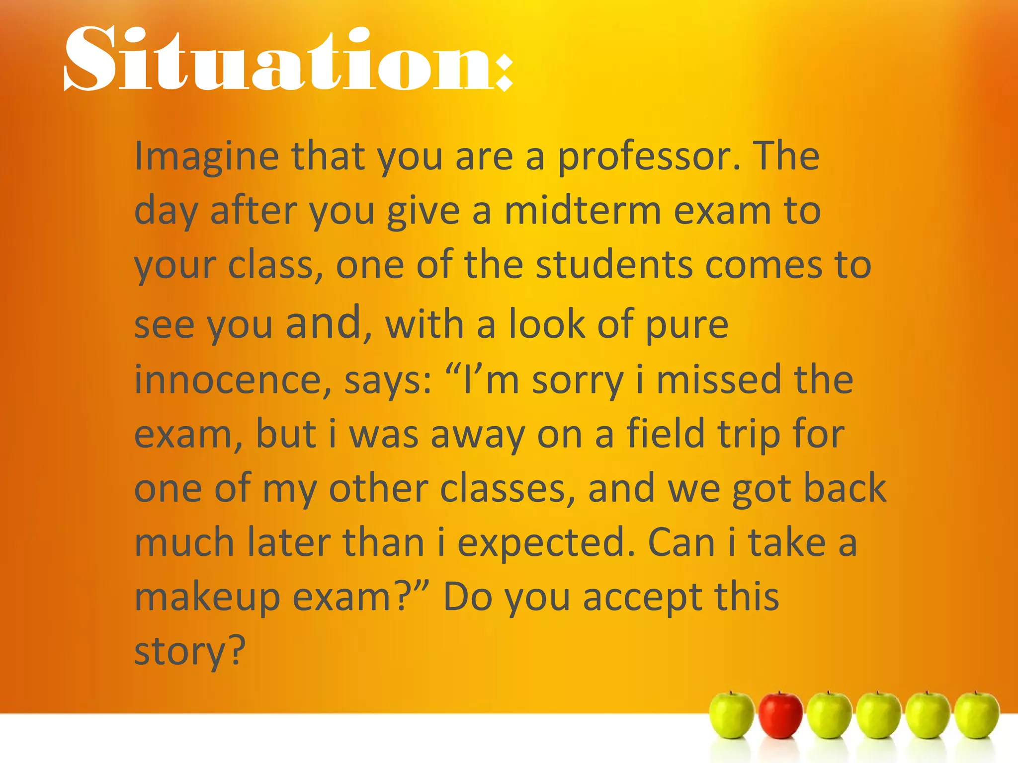 Imagine that you are a professor. The
day after you give a midterm exam to
your class, one of the students comes to
see you and, with a look of pure
innocence, says: “I’m sorry i missed the
exam, but i was away on a field trip for
one of my other classes, and we got back
much later than i expected. Can i take a
makeup exam?” Do you accept this
story?
Situation:
 