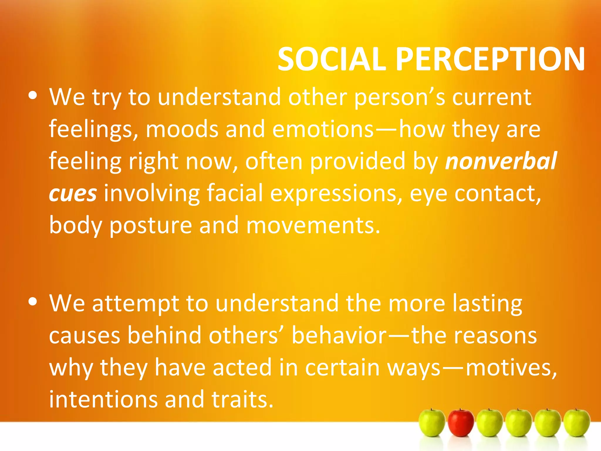 SOCIAL PERCEPTION
• We try to understand other person’s current
feelings, moods and emotions—how they are
feeling right now, often provided by nonverbal
cues involving facial expressions, eye contact,
body posture and movements.
• We attempt to understand the more lasting
causes behind others’ behavior—the reasons
why they have acted in certain ways—motives,
intentions and traits.
 