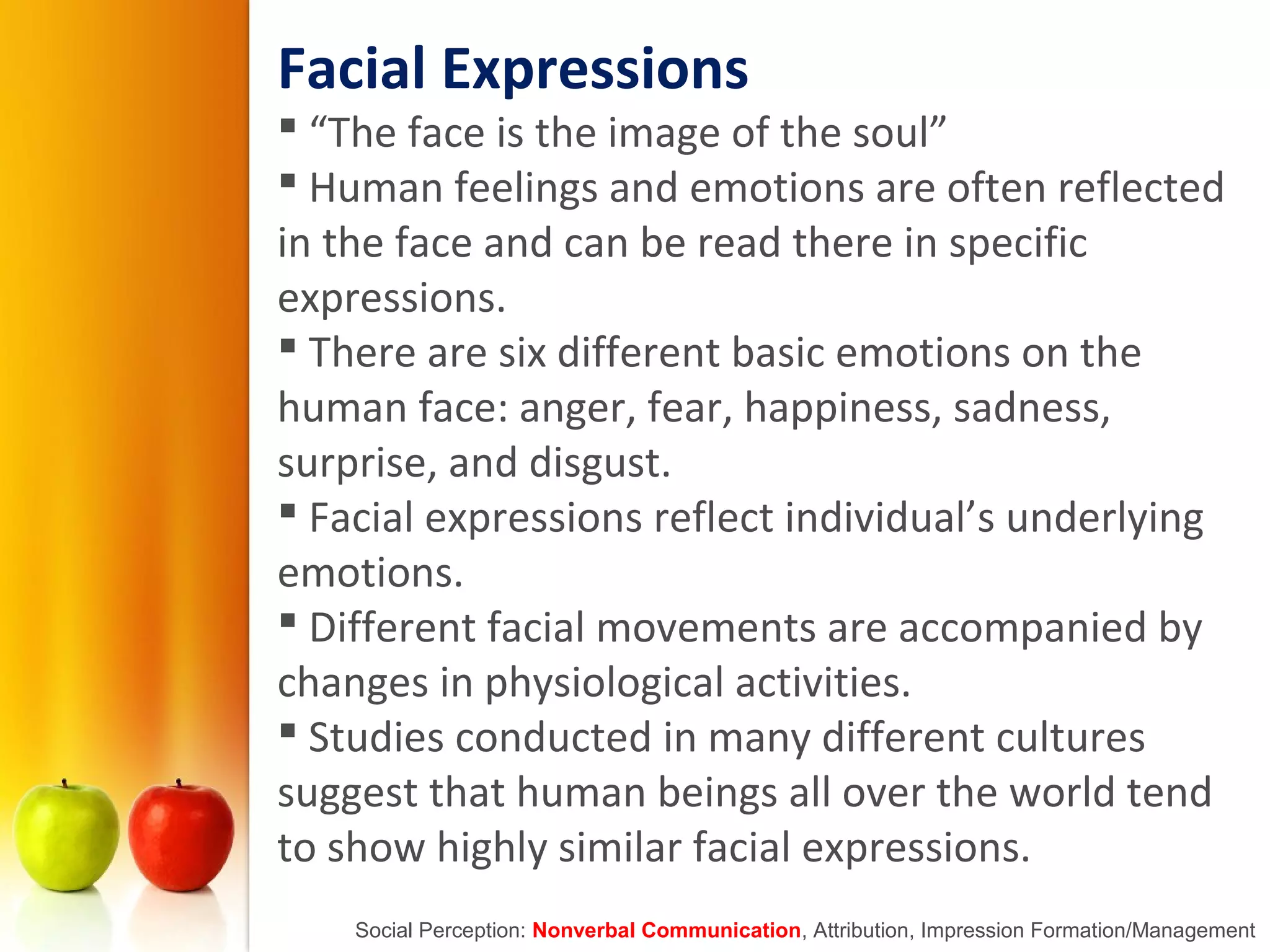Facial Expressions
 “The face is the image of the soul”
 Human feelings and emotions are often reflected
in the face and can be read there in specific
expressions.
 There are six different basic emotions on the
human face: anger, fear, happiness, sadness,
surprise, and disgust.
 Facial expressions reflect individual’s underlying
emotions.
 Different facial movements are accompanied by
changes in physiological activities.
 Studies conducted in many different cultures
suggest that human beings all over the world tend
to show highly similar facial expressions.
Social Perception: Nonverbal Communication, Attribution, Impression Formation/Management
 