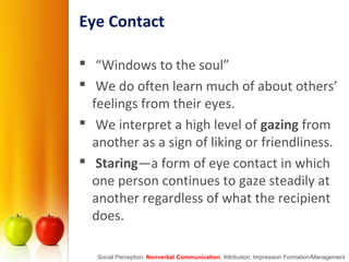 Eye Contact
 “Windows to the soul”
 We do often learn much of about others’
feelings from their eyes.
 We interpret a high level of gazing from
another as a sign of liking or friendliness.
 Staring—a form of eye contact in which
one person continues to gaze steadily at
another regardless of what the recipient
does.
Social Perception: Nonverbal Communication, Attribution, Impression Formation/Management
 