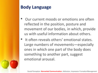 Body Language
 Our current moods or emotions are often
reflected in the position, posture and
movement of our bodies, in which, provide
us with useful information about others.
 It often reveals others‘ emotional states.
Large numbers of movements—especially
ones in which one part of the body does
something to another part, suggest
emotional arousal.
Social Perception: Nonverbal Communication, Attribution, Impression Formation/Management
 