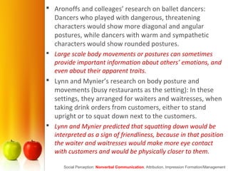  Aronoffs and colleages’ research on ballet dancers:
Dancers who played with dangerous, threatening
characters would show more diagonal and angular
postures, while dancers with warm and sympathetic
characters would show rounded postures.
 Large scale body movements or postures can sometimes
provide important information about others’ emotions, and
even about their apparent traits.
 Lynn and Mynier’s research on body posture and
movements (busy restaurants as the setting): In these
settings, they arranged for waiters and waitresses, when
taking drink orders from customers, either to stand
upright or to squat down next to the customers.
 Lynn and Mynier predicted that squatting down would be
interpreted as a sign of friendliness, because in that position
the waiter and waitresses would make more eye contact
with customers and would be physically closer to them.
Social Perception: Nonverbal Communication, Attribution, Impression Formation/Management
 