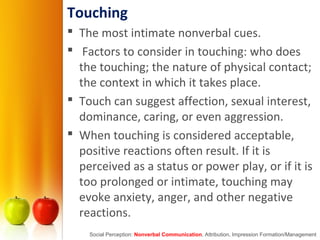Touching
 The most intimate nonverbal cues.
 Factors to consider in touching: who does
the touching; the nature of physical contact;
the context in which it takes place.
 Touch can suggest affection, sexual interest,
dominance, caring, or even aggression.
 When touching is considered acceptable,
positive reactions often result. If it is
perceived as a status or power play, or if it is
too prolonged or intimate, touching may
evoke anxiety, anger, and other negative
reactions.
Social Perception: Nonverbal Communication, Attribution, Impression Formation/Management
 