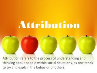 Attribution
Attribution refers to the process of understanding and
thinking about people within social situations, as one tends
to try and explain the behavior of others.
 