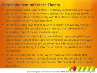 Correspondent Inference Theory
 Coined by Jones and Davis in 1965. The theory is concerned with how we
decide, on the basis of others’ overt actions, that they possess specific
traits or dispositions that they carry with them from situation to situation,
and that remain fairly stable over time.
• This theory simply says that people try to explain behavior by finding a
match between the behavior they can see and the stable qualities/
personality traits of the person displaying it.
• When we infer others’ traits form their behavior, we accomplish three
distinct tasks (Gilbert et al, 1988): we categorize an individual’s behavior,
characterize the behavior, and we correct our inferences about this
person’s traits in the light of information about the situation in which it
has occured.
• In sum, according to this theory, we are most likely to conclude that
others’ behavior reflects their stable traits when the behavior (1) is freely
chosen; (2) yields distinctive, noncommon effects; and (3) is low in social
desirability.
Social Perception: Nonverbal Communication, Attribution, Impression Formation/Management
 