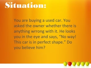 You are buying a used car. You
asked the owner whether there is
anything wrrong with it. He looks
you in the eye and says, “No way!
This car is in perfect shape.” Do
you believe him?
Situation:
 