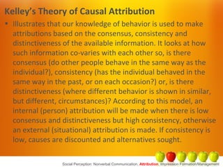 Kelley’s Theory of Causal Attribution
• Illustrates that our knowledge of behavior is used to make
attributions based on the consensus, consistency and
distinctiveness of the available information. It looks at how
such information co-varies with each other so, is there
consensus (do other people behave in the same way as the
individual?), consistency (has the individual behaved in the
same way in the past, or on each occasion?) or, is there
distinctiveness (where different behavior is shown in similar,
but different, circumstances)? According to this model, an
internal (person) attribution will be made when there is low
consensus and distinctiveness but high consistency, otherwise
an external (situational) attribution is made. If consistency is
low, causes are discounted and alternatives sought.
Social Perception: Nonverbal Communication, Attribution, Impression Formation/Management
 