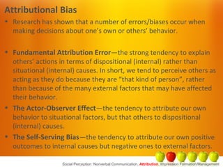 Attributional Bias
• Research has shown that a number of errors/biases occur when
making decisions about one’s own or others’ behavior.
• Fundamental Attribution Error—the strong tendency to explain
others’ actions in terms of dispositional (internal) rather than
situational (internal) causes. In short, we tend to perceive others as
acting as they do because they are “that kind of person”, rather
than because of the many external factors that may have affected
their behavior.
• The Actor-Observer Effect—the tendency to attribute our own
behavior to situational factors, but that others to dispositional
(internal) causes.
• The Self-Serving Bias—the tendency to attribute our own positive
outcomes to internal causes but negative ones to external factors.
Social Perception: Nonverbal Communication, Attribution, Impression Formation/Management
 