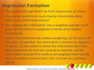 Social Perception: Nonverbal Communication, Attribution, Impression
Impression Formation
• The process through which we form impressions of others.
• How do we combine so much diverse information about
others into unified impressions?
• We combine this information into a weighted average (each
piece of information is weighted in terms of its relative
importance).
• Factors that influence the relative weighting: (1) the source of
the input, (2) whether the information is positive or negative
in nature, (3) the extent to which the information describes
the behaviors/traits that are unusual or extreme, and (4)
information received first tends to be weighted more heavily
that information received later (this is known as a primacy
effect).
 