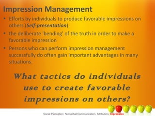 Social Perception: Nonverbal Communication, Attribution, Impression
Impression Management
• Efforts by individuals to produce favorable impressions on
others (Self-presentation).
• the deliberate 'bending' of the truth in order to make a
favorable impression
• Persons who can perform impression management
successfully do often gain important advantages in many
situations.
What tactics do individuals
use to create favorable
impressions on others?
 