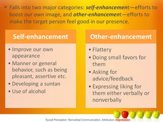 Social Perception: Nonverbal Communication, Attribution, Impression
 Falls into two major categories: self-enhancement—efforts to
boost our own image, and other-enhancement—efforts to
make the target person feel good in our presence.
 