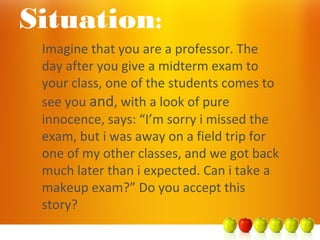 Imagine that you are a professor. The
day after you give a midterm exam to
your class, one of the students comes to
see you and, with a look of pure
innocence, says: “I’m sorry i missed the
exam, but i was away on a field trip for
one of my other classes, and we got back
much later than i expected. Can i take a
makeup exam?” Do you accept this
story?
Situation:
 