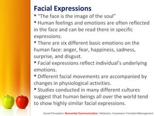 Facial Expressions
 “The face is the image of the soul”
 Human feelings and emotions are often reflected
in the face and can be read there in specific
expressions.
 There are six different basic emotions on the
human face: anger, fear, happiness, sadness,
surprise, and disgust.
 Facial expressions reflect individual’s underlying
emotions.
 Different facial movements are accompanied by
changes in physiological activities.
 Studies conducted in many different cultures
suggest that human beings all over the world tend
to show highly similar facial expressions.
Social Perception: Nonverbal Communication, Attribution, Impression Formation/Management
 