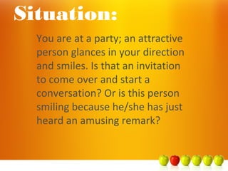 Situation:
You are at a party; an attractive
person glances in your direction
and smiles. Is that an invitation
to come over and start a
conversation? Or is this person
smiling because he/she has just
heard an amusing remark?
 