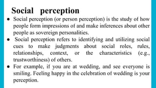 Social perception
● Social perception (or person perception) is the study of how
people form impressions of and make inferences about other
people as sovereign personalities.
● Social perception refers to identifying and utilizing social
cues to make judgments about social roles, rules,
relationships, context, or the characteristics (e.g.,
trustworthiness) of others.
● For example, if you are at wedding, and see everyone is
smiling. Feeling happy in the celebration of wedding is your
perception.
 