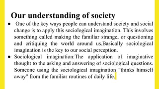 Our understanding of society
● One of the key ways people can understand society and social
change is to apply this sociological imagination. This involves
something called making the familiar strange, or questioning
and critiquing the world around us.Basically sociological
imagination is the key to our social perception.
● Sociological imagination:The application of imaginative
thought to the asking and answering of sociological questions.
Someone using the sociological imagination "thinks himself
away" from the familiar routines of daily life.
 