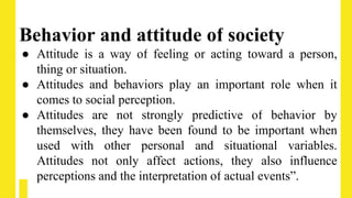 Behavior and attitude of society
● Attitude is a way of feeling or acting toward a person,
thing or situation.
● Attitudes and behaviors play an important role when it
comes to social perception.
● Attitudes are not strongly predictive of behavior by
themselves, they have been found to be important when
used with other personal and situational variables.
Attitudes not only affect actions, they also influence
perceptions and the interpretation of actual events”.
 